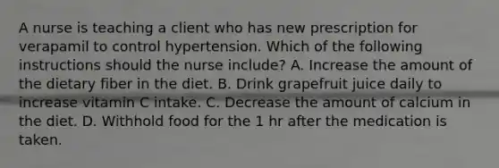 A nurse is teaching a client who has new prescription for verapamil to control hypertension. Which of the following instructions should the nurse include? A. Increase the amount of the dietary fiber in the diet. B. Drink grapefruit juice daily to increase vitamin C intake. C. Decrease the amount of calcium in the diet. D. Withhold food for the 1 hr after the medication is taken.