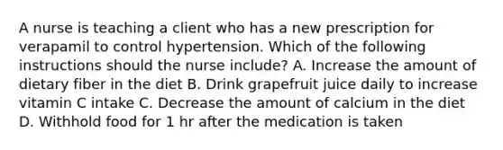 A nurse is teaching a client who has a new prescription for verapamil to control hypertension. Which of the following instructions should the nurse include? A. Increase the amount of dietary fiber in the diet B. Drink grapefruit juice daily to increase vitamin C intake C. Decrease the amount of calcium in the diet D. Withhold food for 1 hr after the medication is taken