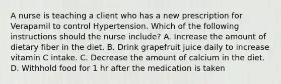 A nurse is teaching a client who has a new prescription for Verapamil to control Hypertension. Which of the following instructions should the nurse include? A. Increase the amount of dietary fiber in the diet. B. Drink grapefruit juice daily to increase vitamin C intake. C. Decrease the amount of calcium in the diet. D. Withhold food for 1 hr after the medication is taken