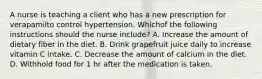 A nurse is teaching a client who has a new prescription for verapamilto control hypertension. Whichof the following instructions should the nurse include? A. Increase the amount of dietary fiber in the diet. B. Drink grapefruit juice daily to increase vitamin C intake. C. Decrease the amount of calcium in the diet. D. Withhold food for 1 hr after the medication is taken.