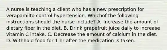 A nurse is teaching a client who has a new prescription for verapamilto control hypertension. Whichof the following instructions should the nurse include? A. Increase the amount of dietary fiber in the diet. B. Drink grapefruit juice daily to increase vitamin C intake. C. Decrease the amount of calcium in the diet. D. Withhold food for 1 hr after the medication is taken.