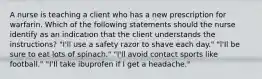 A nurse is teaching a client who has a new prescription for warfarin. Which of the following statements should the nurse identify as an indication that the client understands the instructions? "I'll use a safety razor to shave each day." "l'Il be sure to eat lots of spinach." "l'Il avoid contact sports like football." "I'Il take ibuprofen if I get a headache."