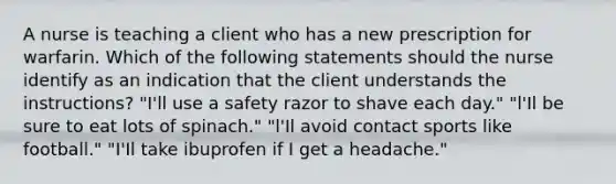 A nurse is teaching a client who has a new prescription for warfarin. Which of the following statements should the nurse identify as an indication that the client understands the instructions? "I'll use a safety razor to shave each day." "l'Il be sure to eat lots of spinach." "l'Il avoid contact sports like football." "I'Il take ibuprofen if I get a headache."