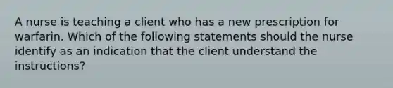 A nurse is teaching a client who has a new prescription for warfarin. Which of the following statements should the nurse identify as an indication that the client understand the instructions?