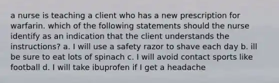 a nurse is teaching a client who has a new prescription for warfarin. which of the following statements should the nurse identify as an indication that the client understands the instructions? a. I will use a safety razor to shave each day b. ill be sure to eat lots of spinach c. I will avoid contact sports like football d. I will take ibuprofen if I get a headache