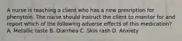 A nurse is teaching a client who has a new presription for phenytoin. The nurse should instruct the client to monitor for and report which of the following adverse effects of this medication? A. Metallic taste B. Diarrhea C. Skin rash D. Anxiety