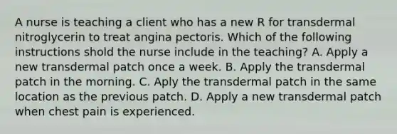 A nurse is teaching a client who has a new R for transdermal nitroglycerin to treat angina pectoris. Which of the following instructions shold the nurse include in the teaching? A. Apply a new transdermal patch once a week. B. Apply the transdermal patch in the morning. C. Aply the transdermal patch in the same location as the previous patch. D. Apply a new transdermal patch when chest pain is experienced.