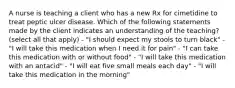 A nurse is teaching a client who has a new Rx for cimetidine to treat peptic ulcer disease. Which of the following statements made by the client indicates an understanding of the teaching? (select all that apply) - "I should expect my stools to turn black" - "I will take this medication when I need it for pain" - "I can take this medication with or without food" - "I will take this medication with an antacid" - "I will eat five small meals each day" - "I will take this medication in the morning"