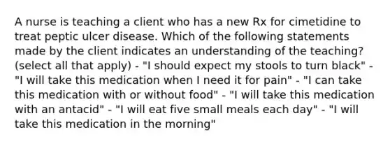 A nurse is teaching a client who has a new Rx for cimetidine to treat peptic ulcer disease. Which of the following statements made by the client indicates an understanding of the teaching? (select all that apply) - "I should expect my stools to turn black" - "I will take this medication when I need it for pain" - "I can take this medication with or without food" - "I will take this medication with an antacid" - "I will eat five small meals each day" - "I will take this medication in the morning"