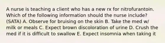 A nurse is teaching a client who has a new rx for nitrofurantoin. Which of the following information should the nurse include? (SATA) A. Observe for bruising on the skin B. Take the med w/ milk or meals C. Expect brown discoloration of urine D. Crush the med if it is difficult to swallow E. Expect insomnia when taking it