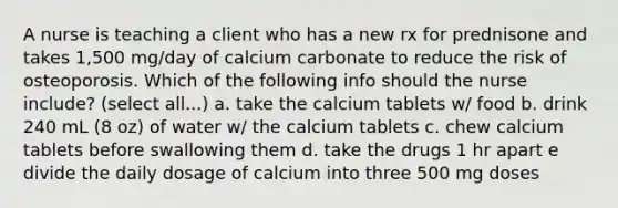 A nurse is teaching a client who has a new rx for prednisone and takes 1,500 mg/day of calcium carbonate to reduce the risk of osteoporosis. Which of the following info should the nurse include? (select all...) a. take the calcium tablets w/ food b. drink 240 mL (8 oz) of water w/ the calcium tablets c. chew calcium tablets before swallowing them d. take the drugs 1 hr apart e divide the daily dosage of calcium into three 500 mg doses