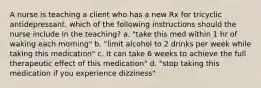 A nurse is teaching a client who has a new Rx for tricyclic antidepressant. which of the following instructions should the nurse include in the teaching? a. "take this med within 1 hr of waking each morning" b. "limit alcohol to 2 drinks per week while taking this medication" c. it can take 6 weeks to achieve the full therapeutic effect of this medication" d. "stop taking this medication if you experience dizziness"