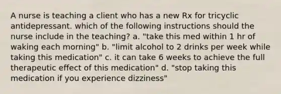 A nurse is teaching a client who has a new Rx for tricyclic antidepressant. which of the following instructions should the nurse include in the teaching? a. "take this med within 1 hr of waking each morning" b. "limit alcohol to 2 drinks per week while taking this medication" c. it can take 6 weeks to achieve the full therapeutic effect of this medication" d. "stop taking this medication if you experience dizziness"