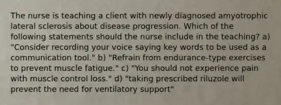 The nurse is teaching a client with newly diagnosed amyotrophic lateral sclerosis about disease progression. Which of the following statements should the nurse include in the teaching? a) "Consider recording your voice saying key words to be used as a communication tool." b) "Refrain from endurance-type exercises to prevent muscle fatigue." c) "You should not experience pain with muscle control loss." d) "taking prescribed riluzole will prevent the need for ventilatory support"