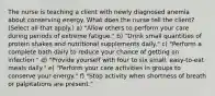 The nurse is teaching a client with newly diagnosed anemia about conserving energy. What does the nurse tell the client? (Select all that apply.) a) "Allow others to perform your care during periods of extreme fatigue." b) "Drink small quantities of protein shakes and nutritional supplements daily." c) "Perform a complete bath daily to reduce your chance of getting an infection." d) "Provide yourself with four to six small, easy-to-eat meals daily." e) "Perform your care activities in groups to conserve your energy." f) "Stop activity when shortness of breath or palpitations are present."