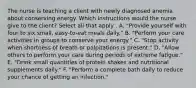 The nurse is teaching a client with newly diagnosed anemia about conserving energy. Which instructions would the nurse give to the client? Select all that apply . A. "Provide yourself with four to six small, easy-to-eat meals daily." B. "Perform your care activities in groups to conserve your energy." C. "Stop activity when shortness of breath or palpitations is present." D. "Allow others to perform your care during periods of extreme fatigue." E. "Drink small quantities of protein shakes and nutritional supplements daily." F. "Perform a complete bath daily to reduce your chance of getting an infection."