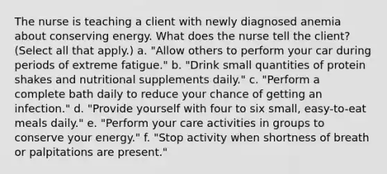 The nurse is teaching a client with newly diagnosed anemia about conserving energy. What does the nurse tell the client? (Select all that apply.) a. "Allow others to perform your car during periods of extreme fatigue." b. "Drink small quantities of protein shakes and nutritional supplements daily." c. "Perform a complete bath daily to reduce your chance of getting an infection." d. "Provide yourself with four to six small, easy-to-eat meals daily." e. "Perform your care activities in groups to conserve your energy." f. "Stop activity when shortness of breath or palpitations are present."