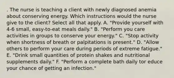 . The nurse is teaching a client with newly diagnosed anemia about conserving energy. Which instructions would the nurse give to the client? Select all that apply. A. "Provide yourself with 4-6 small, easy-to-eat meals daily." B. "Perform you care activities in groups to conserve your energy." C. "Stop activity when shortness of breath or palpitations is present." D. "Allow others to perform your care during periods of extreme fatigue." E. "Drink small quantities of protein shakes and nutritional supplements daily." F. "Perform a complete bath daily tor educe your chance of getting an infection."