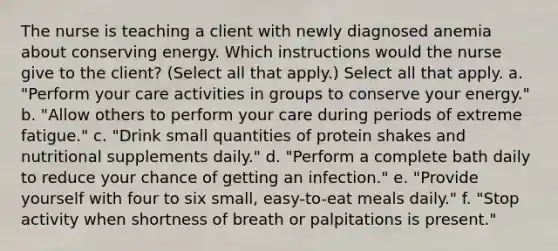 The nurse is teaching a client with newly diagnosed anemia about conserving energy. Which instructions would the nurse give to the client? (Select all that apply.) Select all that apply. a. "Perform your care activities in groups to conserve your energy." b. "Allow others to perform your care during periods of extreme fatigue." c. "Drink small quantities of protein shakes and nutritional supplements daily." d. "Perform a complete bath daily to reduce your chance of getting an infection." e. "Provide yourself with four to six small, easy-to-eat meals daily." f. "Stop activity when shortness of breath or palpitations is present."