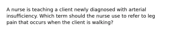 A nurse is teaching a client newly diagnosed with arterial insufficiency. Which term should the nurse use to refer to leg pain that occurs when the client is walking?