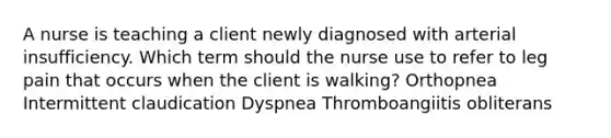 A nurse is teaching a client newly diagnosed with arterial insufficiency. Which term should the nurse use to refer to leg pain that occurs when the client is walking? Orthopnea Intermittent claudication Dyspnea Thromboangiitis obliterans