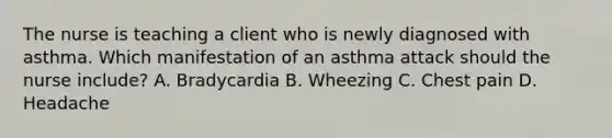 The nurse is teaching a client who is newly diagnosed with asthma. Which manifestation of an asthma attack should the nurse​ include? A. Bradycardia B. Wheezing C. Chest pain D. Headache