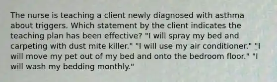 The nurse is teaching a client newly diagnosed with asthma about triggers. Which statement by the client indicates the teaching plan has been effective? "I will spray my bed and carpeting with dust mite killer." "I will use my air conditioner." "I will move my pet out of my bed and onto the bedroom floor." "I will wash my bedding monthly."