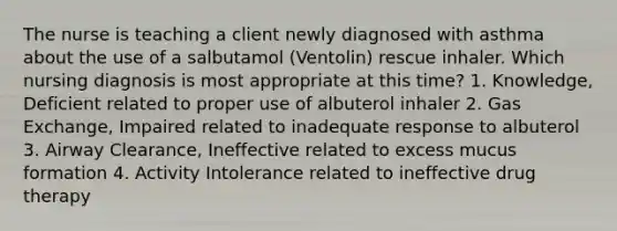 The nurse is teaching a client newly diagnosed with asthma about the use of a salbutamol (Ventolin) rescue inhaler. Which nursing diagnosis is most appropriate at this time? 1. Knowledge, Deficient related to proper use of albuterol inhaler 2. Gas Exchange, Impaired related to inadequate response to albuterol 3. Airway Clearance, Ineffective related to excess mucus formation 4. Activity Intolerance related to ineffective drug therapy