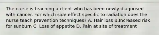 The nurse is teaching a client who has been newly diagnosed with cancer. For which side effect specific to radiation does the nurse teach prevention techniques? A. Hair loss B.Increased risk for sunburn C. Loss of appetite D. Pain at site of treatment