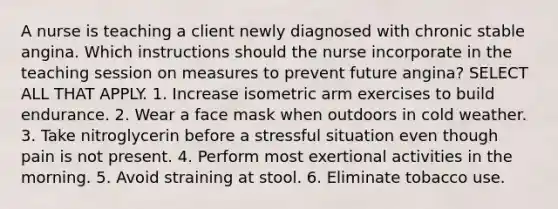 A nurse is teaching a client newly diagnosed with chronic stable angina. Which instructions should the nurse incorporate in the teaching session on measures to prevent future angina? SELECT ALL THAT APPLY. 1. Increase isometric arm exercises to build endurance. 2. Wear a face mask when outdoors in cold weather. 3. Take nitroglycerin before a stressful situation even though pain is not present. 4. Perform most exertional activities in the morning. 5. Avoid straining at stool. 6. Eliminate tobacco use.