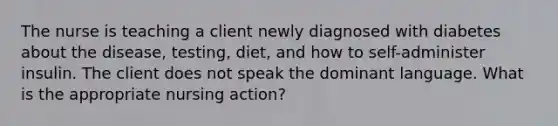 The nurse is teaching a client newly diagnosed with diabetes about the disease, testing, diet, and how to self-administer insulin. The client does not speak the dominant language. What is the appropriate nursing action?