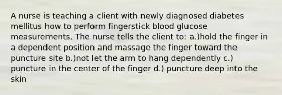 A nurse is teaching a client with newly diagnosed diabetes mellitus how to perform fingerstick blood glucose measurements. The nurse tells the client to: a.)hold the finger in a dependent position and massage the finger toward the puncture site b.)not let the arm to hang dependently c.) puncture in the center of the finger d.) puncture deep into the skin