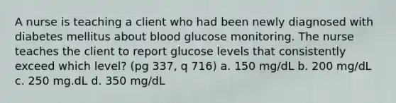 A nurse is teaching a client who had been newly diagnosed with diabetes mellitus about blood glucose monitoring. The nurse teaches the client to report glucose levels that consistently exceed which level? (pg 337, q 716) a. 150 mg/dL b. 200 mg/dL c. 250 mg.dL d. 350 mg/dL