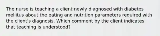 The nurse is teaching a client newly diagnosed with diabetes mellitus about the eating and nutrition parameters required with the client's diagnosis. Which comment by the client indicates that teaching is understood?