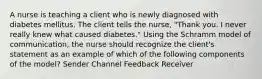 A nurse is teaching a client who is newly diagnosed with diabetes mellitus. The client tells the nurse, "Thank you. I never really knew what caused diabetes." Using the Schramm model of communication, the nurse should recognize the client's statement as an example of which of the following components of the model? Sender Channel Feedback Receiver