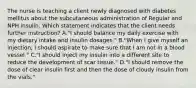 The nurse is teaching a client newly diagnosed with diabetes mellitus about the subcutaneous administration of Regular and NPH insulin. Which statement indicates that the client needs further instruction? A."I should balance my daily exercise with my dietary intake and insulin dosages." B."When I give myself an injection, I should aspirate to make sure that I am not in a blood vessel." C."I should inject my insulin into a different site to reduce the development of scar tissue." D."I should remove the dose of clear insulin first and then the dose of cloudy insulin from the vials."