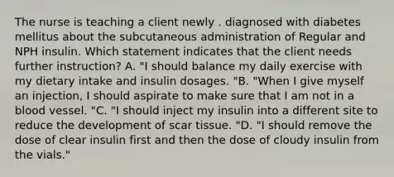 The nurse is teaching a client newly . diagnosed with diabetes mellitus about the subcutaneous administration of Regular and NPH insulin. Which statement indicates that the client needs further instruction? A. "I should balance my daily exercise with my dietary intake and insulin dosages. "B. "When I give myself an injection, I should aspirate to make sure that I am not in a blood vessel. "C. "I should inject my insulin into a different site to reduce the development of scar tissue. "D. "I should remove the dose of clear insulin first and then the dose of cloudy insulin from the vials."