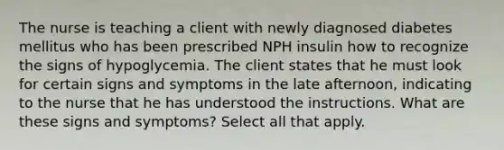 The nurse is teaching a client with newly diagnosed diabetes mellitus who has been prescribed NPH insulin how to recognize the signs of hypoglycemia. The client states that he must look for certain signs and symptoms in the late afternoon, indicating to the nurse that he has understood the instructions. What are these signs and symptoms? Select all that apply.