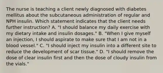 The nurse is teaching a client newly diagnosed with diabetes mellitus about the subcutaneous administration of regular and NPH insulin. Which statement indicates that the client needs further instruction? A. "I should balance my daily exercise with my dietary intake and insulin dosages." B. "When I give myself an injection, I should aspirate to make sure that I am not in a blood vessel." C. "I should inject my insulin into a different site to reduce the development of scar tissue." D. "I should remove the dose of clear insulin first and then the dose of cloudy insulin from the vials."