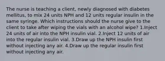 The nurse is teaching a client, newly diagnosed with diabetes mellitus, to mix 24 units NPH and 12 units regular insulin in the same syringe. Which instructions should the nurse give to the client to take after wiping the vials with an alcohol wipe? 1.Inject 24 units of air into the NPH insulin vial. 2.Inject 12 units of air into the regular insulin vial. 3.Draw up the NPH insulin first without injecting any air. 4.Draw up the regular insulin first without injecting any air.