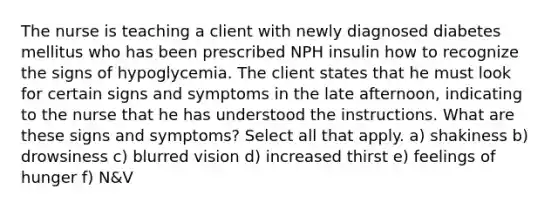 The nurse is teaching a client with newly diagnosed diabetes mellitus who has been prescribed NPH insulin how to recognize the signs of hypoglycemia. The client states that he must look for certain signs and symptoms in the late afternoon, indicating to the nurse that he has understood the instructions. What are these signs and symptoms? Select all that apply. a) shakiness b) drowsiness c) blurred vision d) increased thirst e) feelings of hunger f) N&V