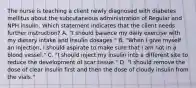 The nurse is teaching a client newly diagnosed with diabetes mellitus about the subcutaneous administration of Regular and NPH insulin. Which statement indicates that the client needs further instruction? A. "I should balance my daily exercise with my dietary intake and insulin dosages." B. "When I give myself an injection, I should aspirate to make sure that I am not in a blood vessel." C. "I should inject my insulin into a different site to reduce the development of scar tissue." D. "I should remove the dose of clear insulin first and then the dose of cloudy insulin from the vials."