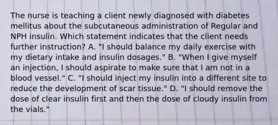 The nurse is teaching a client newly diagnosed with diabetes mellitus about the subcutaneous administration of Regular and NPH insulin. Which statement indicates that the client needs further instruction? A. "I should balance my daily exercise with my dietary intake and insulin dosages." B. "When I give myself an injection, I should aspirate to make sure that I am not in a blood vessel." C. "I should inject my insulin into a different site to reduce the development of scar tissue." D. "I should remove the dose of clear insulin first and then the dose of cloudy insulin from the vials."