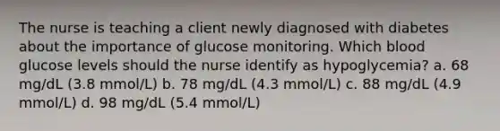 The nurse is teaching a client newly diagnosed with diabetes about the importance of glucose monitoring. Which blood glucose levels should the nurse identify as hypoglycemia? a. 68 mg/dL (3.8 mmol/L) b. 78 mg/dL (4.3 mmol/L) c. 88 mg/dL (4.9 mmol/L) d. 98 mg/dL (5.4 mmol/L)