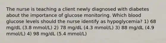 The nurse is teaching a client newly diagnosed with diabetes about the importance of glucose monitoring. Which blood glucose levels should the nurse identify as hypoglycemia? 1) 68 mg/dL (3.8 mmol/L) 2) 78 mg/dL (4.3 mmol/L) 3) 88 mg/dL (4.9 mmol/L) 4) 98 mg/dL (5.4 mmol/L)