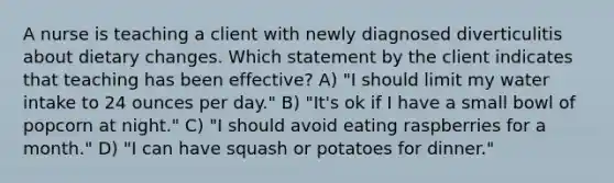 A nurse is teaching a client with newly diagnosed diverticulitis about dietary changes. Which statement by the client indicates that teaching has been effective? A) "I should limit my water intake to 24 ounces per day." B) "It's ok if I have a small bowl of popcorn at night." C) "I should avoid eating raspberries for a month." D) "I can have squash or potatoes for dinner."