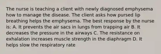 The nurse is teaching a client with newly diagnosed emphysema how to manage the disease. The client asks how pursed lip breathing helps the emphysema. The best response by the nurse is: A. It prevents the air sacs in lungs from trapping air B. It decreases the pressure in the airways C. The resistance on exhalation increases muscle strength in the diaphragm D. It helps slow the respiratory rate