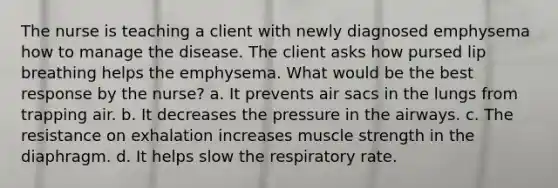 The nurse is teaching a client with newly diagnosed emphysema how to manage the disease. The client asks how pursed lip breathing helps the emphysema. What would be the best response by the nurse? a. It prevents air sacs in the lungs from trapping air. b. It decreases the pressure in the airways. c. The resistance on exhalation increases muscle strength in the diaphragm. d. It helps slow the respiratory rate.