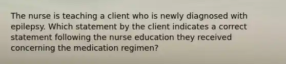 The nurse is teaching a client who is newly diagnosed with epilepsy. Which statement by the client indicates a correct statement following the nurse education they received concerning the medication regimen?