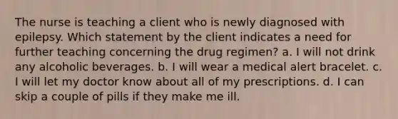 The nurse is teaching a client who is newly diagnosed with epilepsy. Which statement by the client indicates a need for further teaching concerning the drug regimen? a. I will not drink any alcoholic beverages. b. I will wear a medical alert bracelet. c. I will let my doctor know about all of my prescriptions. d. I can skip a couple of pills if they make me ill.